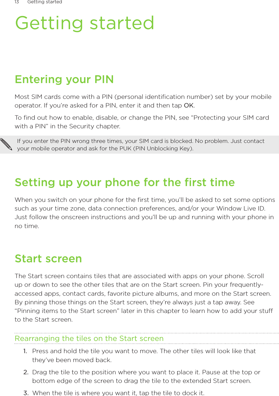13      Getting started      Getting startedEntering your PINMost SIM cards come with a PIN (personal identification number) set by your mobile operator. If you’re asked for a PIN, enter it and then tap OK.To find out how to enable, disable, or change the PIN, see “Protecting your SIM card with a PIN” in the Security chapter.If you enter the PIN wrong three times, your SIM card is blocked. No problem. Just contact your mobile operator and ask for the PUK (PIN Unblocking Key).Setting up your phone for the first timeWhen you switch on your phone for the first time, you’ll be asked to set some options such as your time zone, data connection preferences, and/or your Window Live ID. Just follow the onscreen instructions and you’ll be up and running with your phone in no time. Start screenThe Start screen contains tiles that are associated with apps on your phone. Scroll up or down to see the other tiles that are on the Start screen. Pin your frequently-accessed apps, contact cards, favorite picture albums, and more on the Start screen. By pinning those things on the Start screen, they’re always just a tap away. See “Pinning items to the Start screen” later in this chapter to learn how to add your stuff to the Start screen.Rearranging the tiles on the Start screenPress and hold the tile you want to move. The other tiles will look like that they’ve been moved back.Drag the tile to the position where you want to place it. Pause at the top or bottom edge of the screen to drag the tile to the extended Start screen.When the tile is where you want it, tap the tile to dock it. 1.2.3.