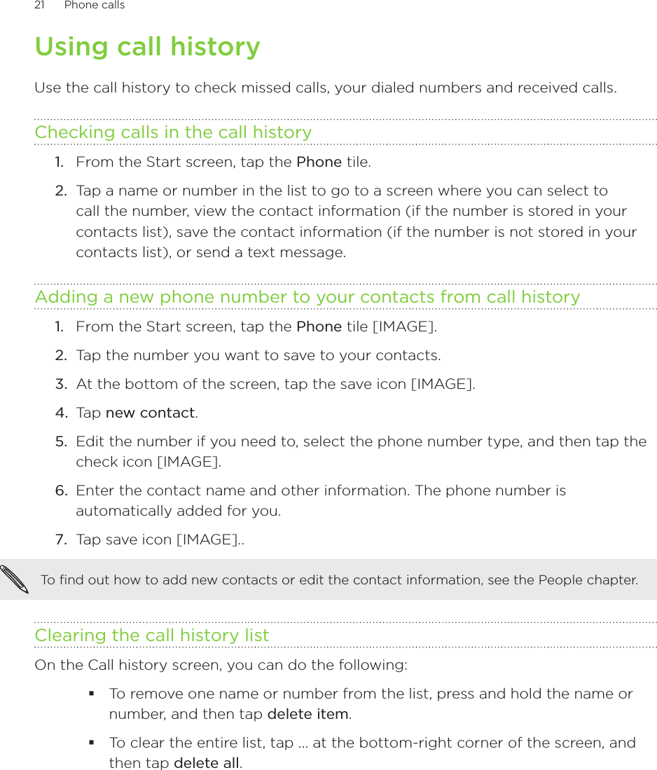 21      Phone calls      Using call historyUse the call history to check missed calls, your dialed numbers and received calls.Checking calls in the call historyFrom the Start screen, tap the Phone tile.Tap a name or number in the list to go to a screen where you can select to call the number, view the contact information (if the number is stored in your contacts list), save the contact information (if the number is not stored in your contacts list), or send a text message.Adding a new phone number to your contacts from call historyFrom the Start screen, tap the Phone tile [IMAGE].Tap the number you want to save to your contacts.At the bottom of the screen, tap the save icon [IMAGE].Tap new contact.Edit the number if you need to, select the phone number type, and then tap the check icon [IMAGE].Enter the contact name and other information. The phone number is automatically added for you. Tap save icon [IMAGE]..To find out how to add new contacts or edit the contact information, see the People chapter. Clearing the call history listOn the Call history screen, you can do the following:To remove one name or number from the list, press and hold the name or number, and then tap delete item.To clear the entire list, tap ... at the bottom-right corner of the screen, and then tap delete all.1.2.1.2.3.4.5.6.7.