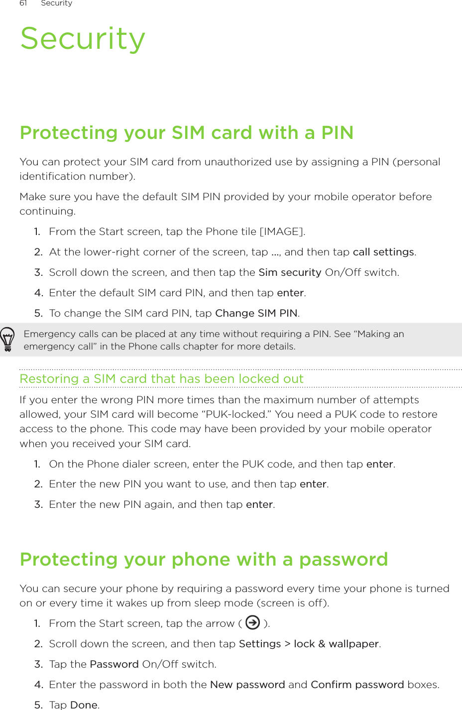 61      Security      SecurityProtecting your SIM card with a PINYou can protect your SIM card from unauthorized use by assigning a PIN (personal identification number). Make sure you have the default SIM PIN provided by your mobile operator before continuing.From the Start screen, tap the Phone tile [IMAGE].At the lower-right corner of the screen, tap ..., and then tap call settings.Scroll down the screen, and then tap the Sim security On/Off switch.Enter the default SIM card PIN, and then tap enter.To change the SIM card PIN, tap Change SIM PIN.Emergency calls can be placed at any time without requiring a PIN. See “Making an emergency call” in the Phone calls chapter for more details. Restoring a SIM card that has been locked outIf you enter the wrong PIN more times than the maximum number of attempts allowed, your SIM card will become “PUK-locked.” You need a PUK code to restore access to the phone. This code may have been provided by your mobile operator when you received your SIM card.On the Phone dialer screen, enter the PUK code, and then tap enter.Enter the new PIN you want to use, and then tap enter. Enter the new PIN again, and then tap enter.Protecting your phone with a passwordYou can secure your phone by requiring a password every time your phone is turned on or every time it wakes up from sleep mode (screen is off).From the Start screen, tap the arrow (   ).Scroll down the screen, and then tap Settings &gt; lock &amp; wallpaper.Tap the Password On/Off switch.Enter the password in both the New password and Confirm password boxes.Tap Done.1.2.3.4.5.1.2.3.1.2.3.4.5.