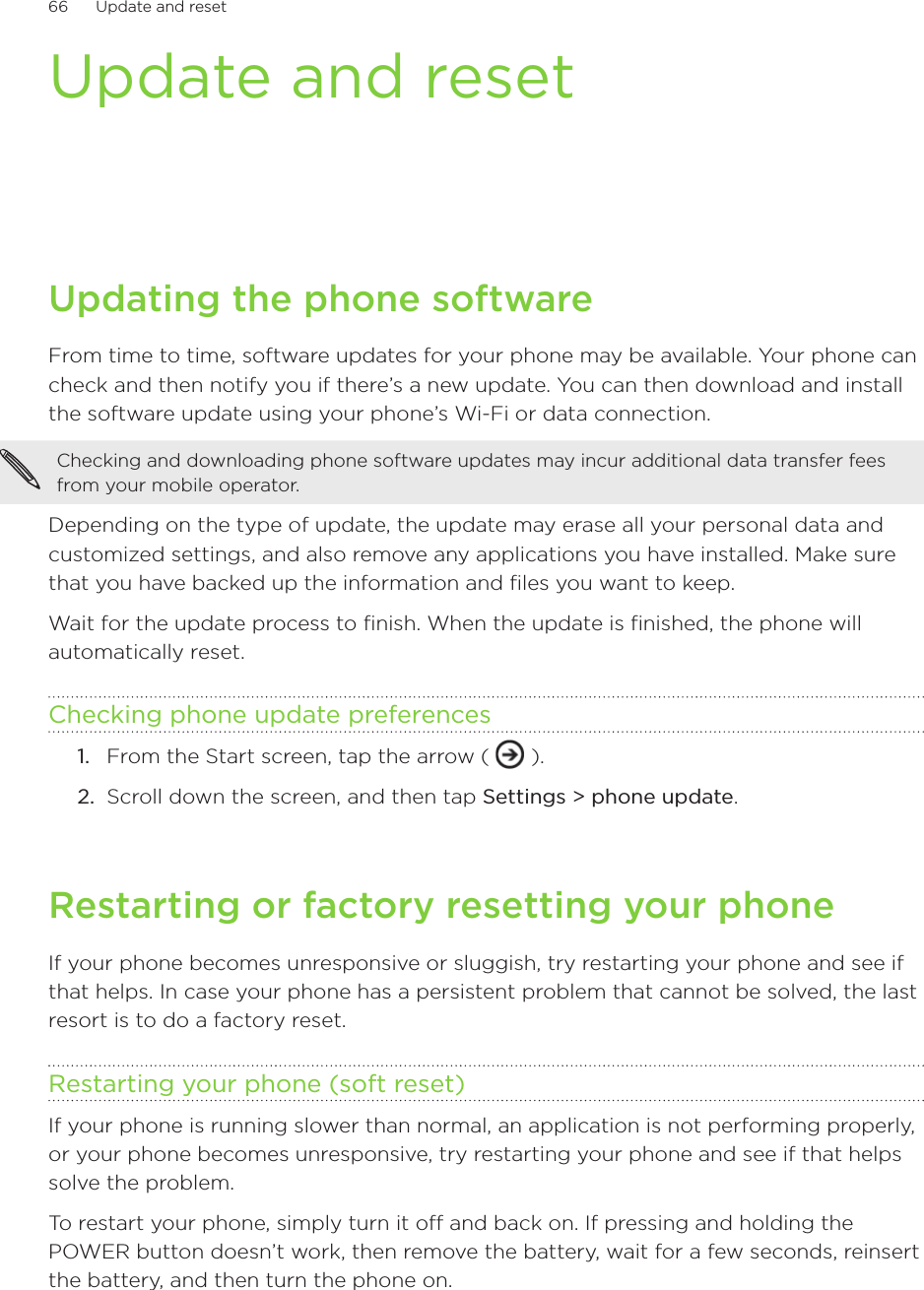 66      Update and reset      Update and resetUpdating the phone softwareFrom time to time, software updates for your phone may be available. Your phone can check and then notify you if there’s a new update. You can then download and install the software update using your phone’s Wi-Fi or data connection.Checking and downloading phone software updates may incur additional data transfer fees from your mobile operator.Depending on the type of update, the update may erase all your personal data and customized settings, and also remove any applications you have installed. Make sure that you have backed up the information and files you want to keep.Wait for the update process to finish. When the update is finished, the phone will automatically reset. Checking phone update preferencesFrom the Start screen, tap the arrow (   ).Scroll down the screen, and then tap Settings &gt; phone update.Restarting or factory resetting your phoneIf your phone becomes unresponsive or sluggish, try restarting your phone and see if that helps. In case your phone has a persistent problem that cannot be solved, the last resort is to do a factory reset.Restarting your phone (soft reset)If your phone is running slower than normal, an application is not performing properly, or your phone becomes unresponsive, try restarting your phone and see if that helps solve the problem.To restart your phone, simply turn it off and back on. If pressing and holding the POWER button doesn’t work, then remove the battery, wait for a few seconds, reinsert the battery, and then turn the phone on.1.2.