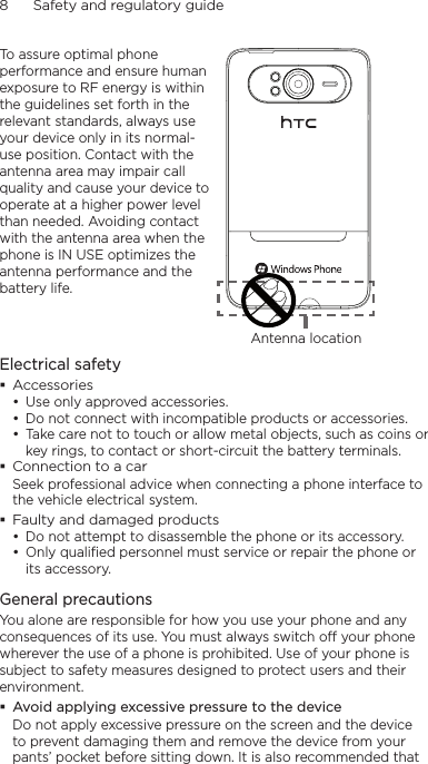 8      Safety and regulatory guideTo assure optimal phone performance and ensure human exposure to RF energy is within the guidelines set forth in the relevant standards, always use your device only in its normal-use position. Contact with the antenna area may impair call quality and cause your device to operate at a higher power level than needed. Avoiding contact with the antenna area when the phone is IN USE optimizes the antenna performance and the battery life.Antenna locationElectrical safetyAccessoriesUse only approved accessories.Do not connect with incompatible products or accessories.Take care not to touch or allow metal objects, such as coins or key rings, to contact or short-circuit the battery terminals.Connection to a carSeek professional advice when connecting a phone interface to the vehicle electrical system.Faulty and damaged productsDo not attempt to disassemble the phone or its accessory.Only qualified personnel must service or repair the phone or its accessory. General precautionsYou alone are responsible for how you use your phone and any consequences of its use. You must always switch off your phone wherever the use of a phone is prohibited. Use of your phone is subject to safety measures designed to protect users and their environment.Avoid applying excessive pressure to the deviceDo not apply excessive pressure on the screen and the device to prevent damaging them and remove the device from your pants’ pocket before sitting down. It is also recommended that •••••