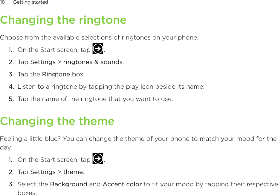 18      Getting startedGetting started      Changing the ringtoneChoose from the available selections of ringtones on your phone.On the Start screen, tap   .Tap Settings &gt; ringtones &amp; sounds.Tap the Ringtone box.Listen to a ringtone by tapping the play icon beside its name.Tap the name of the ringtone that you want to use. Changing the themeFeeling a little blue? You can change the theme of your phone to match your mood for the day.On the Start screen, tap   .Tap Settings &gt; theme.Select the Background and Accent color to fit your mood by tapping their respective boxes.1.2.3.4.5.1.2.3.