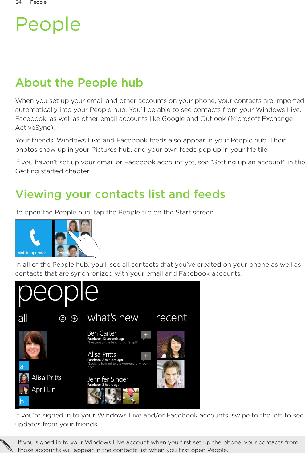 24      PeoplePeople      PeopleAbout the People hubWhen you set up your email and other accounts on your phone, your contacts are imported automatically into your People hub. You’ll be able to see contacts from your Windows Live, Facebook, as well as other email accounts like Google and Outlook (Microsoft Exchange ActiveSync).Your friends’ Windows Live and Facebook feeds also appear in your People hub. Their photos show up in your Pictures hub, and your own feeds pop up in your Me tile.If you haven’t set up your email or Facebook account yet, see “Setting up an account” in the Getting started chapter.Viewing your contacts list and feedsTo open the People hub, tap the People tile on the Start screen.In all of the People hub, you’ll see all contacts that you’ve created on your phone as well as contacts that are synchronized with your email and Facebook accounts.If you’re signed in to your Windows Live and/or Facebook accounts, swipe to the left to see updates from your friends.If you signed in to your Windows Live account when you first set up the phone, your contacts from those accounts will appear in the contacts list when you first open People.