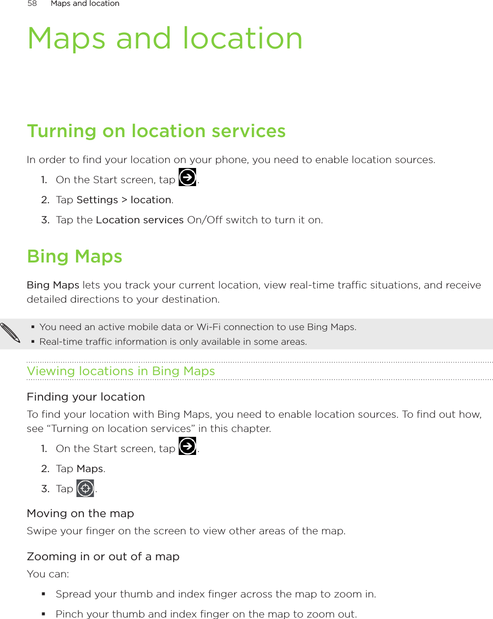 58      Maps and locationMaps and location      Maps and locationTurning on location servicesIn order to find your location on your phone, you need to enable location sources.On the Start screen, tap   .Tap Settings &gt; location.Tap the Location services On/Off switch to turn it on. Bing MapsBing Maps lets you track your current location, view real-time traffic situations, and receive detailed directions to your destination. You need an active mobile data or Wi-Fi connection to use Bing Maps.Real-time traffic information is only available in some areas.Viewing locations in Bing MapsFinding your locationTo find your location with Bing Maps, you need to enable location sources. To find out how, see “Turning on location services” in this chapter.On the Start screen, tap   .Tap Maps.Tap   .Moving on the mapSwipe your finger on the screen to view other areas of the map.Zooming in or out of a mapYou can:Spread your thumb and index finger across the map to zoom in.Pinch your thumb and index finger on the map to zoom out.1.2.3.1.2.3.