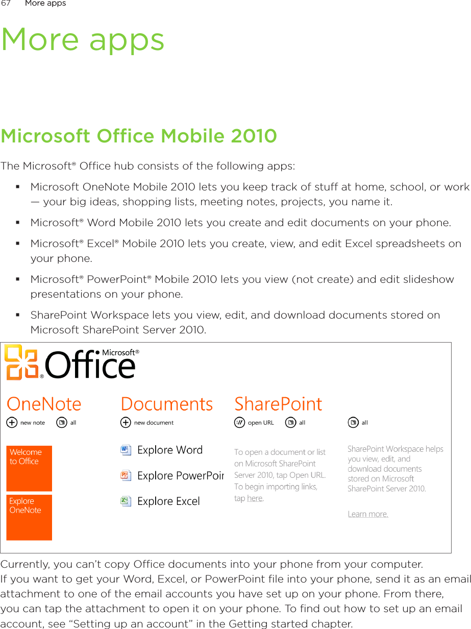 67      More appsMore apps      More appsMicrosoft Office Mobile 2010The Microsoft® Office hub consists of the following apps:Microsoft OneNote Mobile 2010 lets you keep track of stuff at home, school, or work — your big ideas, shopping lists, meeting notes, projects, you name it.Microsoft® Word Mobile 2010 lets you create and edit documents on your phone.Microsoft® Excel® Mobile 2010 lets you create, view, and edit Excel spreadsheets on your phone.Microsoft® PowerPoint® Mobile 2010 lets you view (not create) and edit slideshow presentations on your phone.SharePoint Workspace lets you view, edit, and download documents stored on Microsoft SharePoint Server 2010.Currently, you can’t copy Office documents into your phone from your computer.  If you want to get your Word, Excel, or PowerPoint file into your phone, send it as an email attachment to one of the email accounts you have set up on your phone. From there, you can tap the attachment to open it on your phone. To find out how to set up an email account, see “Setting up an account” in the Getting started chapter. 