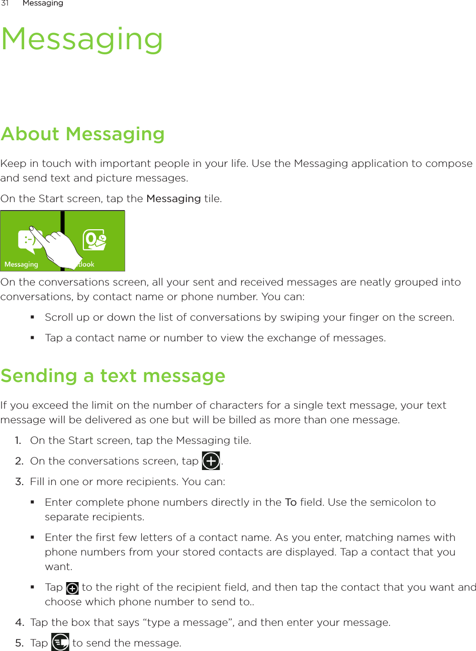 31      MessagingMessaging      MessagingAbout MessagingKeep in touch with important people in your life. Use the Messaging application to compose and send text and picture messages.On the Start screen, tap the Messaging tile.On the conversations screen, all your sent and received messages are neatly grouped into conversations, by contact name or phone number. You can:Scroll up or down the list of conversations by swiping your finger on the screen.Tap a contact name or number to view the exchange of messages.Sending a text messageIf you exceed the limit on the number of characters for a single text message, your text message will be delivered as one but will be billed as more than one message. On the Start screen, tap the Messaging tile.On the conversations screen, tap   . 3.  Fill in one or more recipients. You can:Enter complete phone numbers directly in the To field. Use the semicolon to separate recipients.Enter the first few letters of a contact name. As you enter, matching names with phone numbers from your stored contacts are displayed. Tap a contact that you want.Tap   to the right of the recipient field, and then tap the contact that you want and choose which phone number to send to..4.  Tap the box that says “type a message”, and then enter your message.5.  Tap   to send the message.1.2.