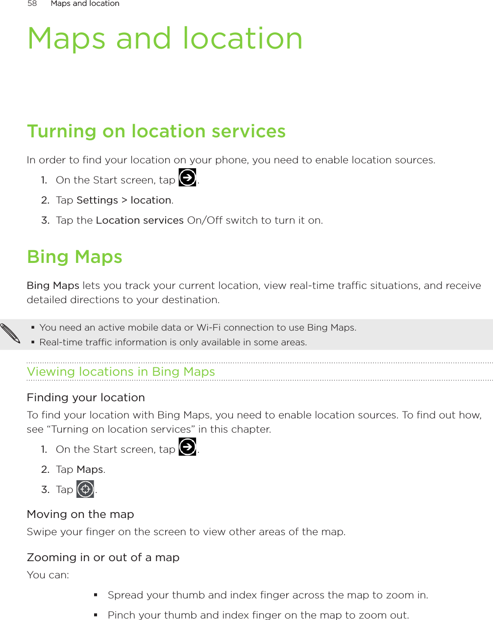 58      Maps and locationMaps and location      Maps and locationTurning on location servicesIn order to find your location on your phone, you need to enable location sources.On the Start screen, tap   .Tap Settings &gt; location.Tap the Location services On/Off switch to turn it on. Bing MapsBing Maps lets you track your current location, view real-time traffic situations, and receive detailed directions to your destination. You need an active mobile data or Wi-Fi connection to use Bing Maps.Real-time traffic information is only available in some areas.Viewing locations in Bing MapsFinding your locationTo find your location with Bing Maps, you need to enable location sources. To find out how, see “Turning on location services” in this chapter.On the Start screen, tap   .Tap Maps.Tap   .Moving on the mapSwipe your finger on the screen to view other areas of the map.Zooming in or out of a mapYou can:Spread your thumb and index finger across the map to zoom in.Pinch your thumb and index finger on the map to zoom out.1.2.3.1.2.3.