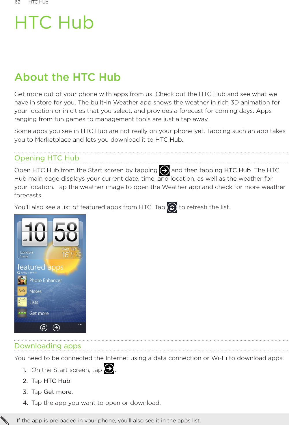 62      HTC HubHTC Hub      HTC HubAbout the HTC HubGet more out of your phone with apps from us. Check out the HTC Hub and see what we have in store for you. The built-in Weather app shows the weather in rich 3D animation for your location or in cities that you select, and provides a forecast for coming days. Apps ranging from fun games to management tools are just a tap away. Some apps you see in HTC Hub are not really on your phone yet. Tapping such an app takes you to Marketplace and lets you download it to HTC Hub.  Opening HTC HubOpen HTC Hub from the Start screen by tapping   and then tapping HTC Hub. The HTC Hub main page displays your current date, time, and location, as well as the weather for your location. Tap the weather image to open the Weather app and check for more weather forecasts.You’ll also see a list of featured apps from HTC. Tap   to refresh the list.Downloading appsYou need to be connected the Internet using a data connection or Wi-Fi to download apps.On the Start screen, tap   .Tap HTC Hub. Tap Get more.Tap the app you want to open or download.If the app is preloaded in your phone, you’ll also see it in the apps list. 1.2.3.4.