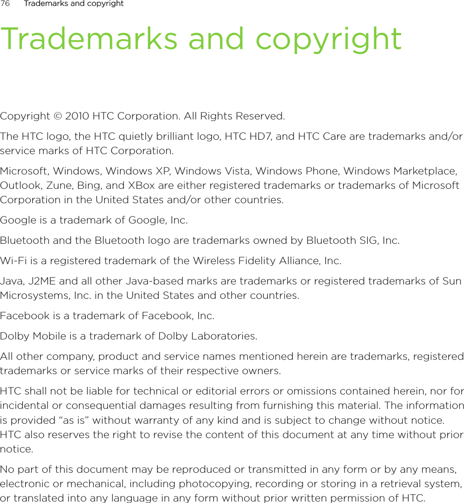 76      Trademarks and copyrightTrademarks and copyright      Trademarks and copyrightCopyright © 2010 HTC Corporation. All Rights Reserved.The HTC logo, the HTC quietly brilliant logo, HTC HD7, and HTC Care are trademarks and/or service marks of HTC Corporation.Microsoft, Windows, Windows XP, Windows Vista, Windows Phone, Windows Marketplace, Outlook, Zune, Bing, and XBox are either registered trademarks or trademarks of Microsoft Corporation in the United States and/or other countries.Google is a trademark of Google, Inc.Bluetooth and the Bluetooth logo are trademarks owned by Bluetooth SIG, Inc.Wi-Fi is a registered trademark of the Wireless Fidelity Alliance, Inc.Java, J2ME and all other Java-based marks are trademarks or registered trademarks of Sun Microsystems, Inc. in the United States and other countries.Facebook is a trademark of Facebook, Inc.Dolby Mobile is a trademark of Dolby Laboratories.All other company, product and service names mentioned herein are trademarks, registered trademarks or service marks of their respective owners.HTC shall not be liable for technical or editorial errors or omissions contained herein, nor for incidental or consequential damages resulting from furnishing this material. The information is provided “as is” without warranty of any kind and is subject to change without notice. HTC also reserves the right to revise the content of this document at any time without prior notice.No part of this document may be reproduced or transmitted in any form or by any means, electronic or mechanical, including photocopying, recording or storing in a retrieval system, or translated into any language in any form without prior written permission of HTC.