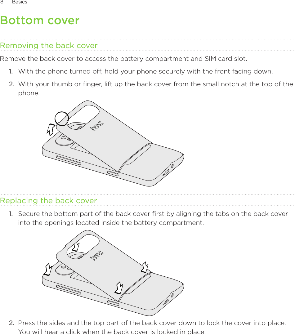 8      BasicsBasics      Bottom coverRemoving the back coverRemove the back cover to access the battery compartment and SIM card slot.With the phone turned off, hold your phone securely with the front facing down.With your thumb or finger, lift up the back cover from the small notch at the top of the phone.Replacing the back coverSecure the bottom part of the back cover first by aligning the tabs on the back cover into the openings located inside the battery compartment.Press the sides and the top part of the back cover down to lock the cover into place. You will hear a click when the back cover is locked in place.1.2.1.2.