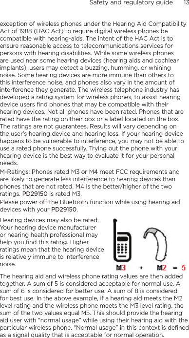 Safety and regulatory guide      13    exception of wireless phones under the Hearing Aid Compatibility Act of 1988 (HAC Act) to require digital wireless phones be compatible with hearing-aids. The intent of the HAC Act is to ensure reasonable access to telecommunications services for persons with hearing disabilities. While some wireless phones are used near some hearing devices (hearing aids and cochlear implants), users may detect a buzzing, humming, or whining noise. Some hearing devices are more immune than others to this interference noise, and phones also vary in the amount of interference they generate. The wireless telephone industry has developed a rating system for wireless phones, to assist hearing device users find phones that may be compatible with their hearing devices. Not all phones have been rated. Phones that are rated have the rating on their box or a label located on the box. The ratings are not guarantees. Results will vary depending on the user’s hearing device and hearing loss. If your hearing device happens to be vulnerable to interference, you may not be able to use a rated phone successfully. Trying out the phone with your hearing device is the best way to evaluate it for your personal needs.M-Ratings: Phones rated M3 or M4 meet FCC requirements and are likely to generate less interference to hearing devices than phones that are not rated. M4 is the better/higher of the two ratings. PD29150 is rated M3.Please power off the Bluetooth function while using hearing aid devices with your PD29150.Hearing devices may also be rated. Your hearing device manufacturer or hearing health professional may help you find this rating. Higher ratings mean that the hearing device is relatively immune to interference noise.  The hearing aid and wireless phone rating values are then added together. A sum of 5 is considered acceptable for normal use. A sum of 6 is considered for better use. A sum of 8 is considered for best use. In the above example, if a hearing aid meets the M2 level rating and the wireless phone meets the M3 level rating, the sum of the two values equal M5. This should provide the hearing aid user with “normal usage” while using their hearing aid with the particular wireless phone. “Normal usage” in this context is defined as a signal quality that is acceptable for normal operation.