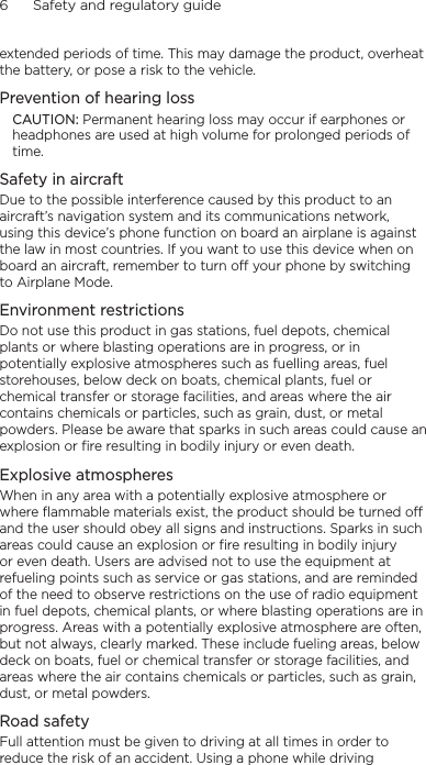 6      Safety and regulatory guideextended periods of time. This may damage the product, overheat the battery, or pose a risk to the vehicle.Prevention of hearing lossCAUTION: Permanent hearing loss may occur if earphones or headphones are used at high volume for prolonged periods of time.Safety in aircraftDue to the possible interference caused by this product to an aircraft’s navigation system and its communications network, using this device’s phone function on board an airplane is against the law in most countries. If you want to use this device when on board an aircraft, remember to turn off your phone by switching to Airplane Mode.Environment restrictionsDo not use this product in gas stations, fuel depots, chemical plants or where blasting operations are in progress, or in potentially explosive atmospheres such as fuelling areas, fuel storehouses, below deck on boats, chemical plants, fuel or chemical transfer or storage facilities, and areas where the air contains chemicals or particles, such as grain, dust, or metal powders. Please be aware that sparks in such areas could cause an explosion or fire resulting in bodily injury or even death.Explosive atmospheresWhen in any area with a potentially explosive atmosphere or where flammable materials exist, the product should be turned off and the user should obey all signs and instructions. Sparks in such areas could cause an explosion or fire resulting in bodily injury or even death. Users are advised not to use the equipment at refueling points such as service or gas stations, and are reminded of the need to observe restrictions on the use of radio equipment in fuel depots, chemical plants, or where blasting operations are in progress. Areas with a potentially explosive atmosphere are often, but not always, clearly marked. These include fueling areas, below deck on boats, fuel or chemical transfer or storage facilities, and areas where the air contains chemicals or particles, such as grain, dust, or metal powders.Road safetyFull attention must be given to driving at all times in order to reduce the risk of an accident. Using a phone while driving 