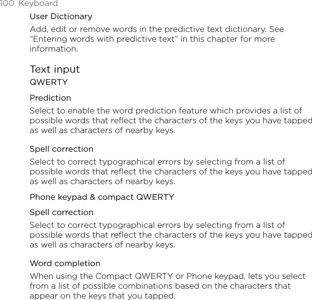 100  KeyboardUser DictionaryAdd, edit or remove words in the predictive text dictionary. See “Entering words with predictive text” in this chapter for more information.Text inputQWERTYPredictionSelect to enable the word prediction feature which provides a list of possible words that reflect the characters of the keys you have tapped as well as characters of nearby keys. Spell correctionSelect to correct typographical errors by selecting from a list of possible words that reflect the characters of the keys you have tapped as well as characters of nearby keys.Phone keypad &amp; compact QWERTYSpell correctionSelect to correct typographical errors by selecting from a list of possible words that reflect the characters of the keys you have tapped as well as characters of nearby keys.Word completionWhen using the Compact QWERTY or Phone keypad, lets you select from a list of possible combinations based on the characters that appear on the keys that you tapped. 