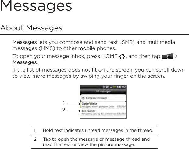MessagesAbout MessagesMessages lets you compose and send text (SMS) and multimedia messages (MMS) to other mobile phones.To open your message inbox, press HOME   , and then tap   &gt; Messages.If the list of messages does not fit on the screen, you can scroll down to view more messages by swiping your finger on the screen. 121  Bold text indicates unread messages in the thread. 2  Tap to open the message or message thread and read the text or view the picture message.