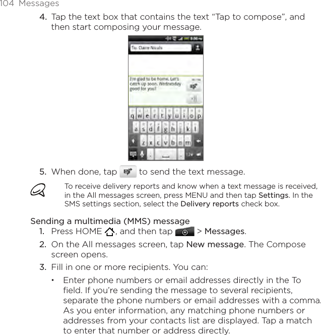 104  MessagesTap the text box that contains the text “Tap to compose”, and then start composing your message.When done, tap   to send the text message. To receive delivery reports and know when a text message is received, in the All messages screen, press MENU and then tap Settings. In the SMS settings section, select the Delivery reports check box.Sending a multimedia (MMS) messagePress HOME   , and then tap   &gt; Messages.On the All messages screen, tap New message. The Compose screen opens.Fill in one or more recipients. You can:Enter phone numbers or email addresses directly in the To field. If you’re sending the message to several recipients, separate the phone numbers or email addresses with a comma. As you enter information, any matching phone numbers or addresses from your contacts list are displayed. Tap a match to enter that number or address directly.4.5.1.2.3.