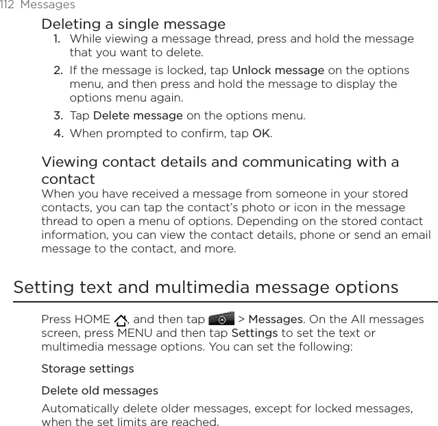 112  MessagesDeleting a single messageWhile viewing a message thread, press and hold the message that you want to delete. If the message is locked, tap Unlock message on the options menu, and then press and hold the message to display the options menu again.Tap Delete message on the options menu. When prompted to confirm, tap OK.Viewing contact details and communicating with a contactWhen you have received a message from someone in your stored contacts, you can tap the contact’s photo or icon in the message thread to open a menu of options. Depending on the stored contact information, you can view the contact details, phone or send an email message to the contact, and more.Setting text and multimedia message optionsPress HOME  , and then tap   &gt; Messages. On the All messages screen, press MENU and then tap Settings to set the text or multimedia message options. You can set the following: Storage settingsDelete old messagesAutomatically delete older messages, except for locked messages, when the set limits are reached.1.2.3.4.