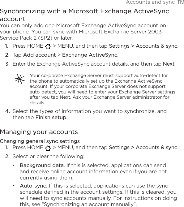 Accounts and sync  119Synchronizing with a Microsoft Exchange ActiveSync accountYou can only add one Microsoft Exchange ActiveSync account on your phone. You can sync with Microsoft Exchange Server 2003 Service Pack 2 (SP2) or later.Press HOME    &gt; MENU, and then tap Settings &gt; Accounts &amp; sync.Tap Add account &gt; Exchange ActiveSync.Enter the Exchange ActiveSync account details, and then tap Next.Your corporate Exchange Server must support auto-detect for the phone to automatically set up the Exchange ActiveSync account. If your corporate Exchange Server does not support auto-detect, you will need to enter your Exchange Server settings after you tap Next. Ask your Exchange Server administrator for details.Select the types of information you want to synchronize, and then tap Finish setup.Managing your accountsChanging general sync settingsPress HOME    &gt; MENU, and then tap Settings &gt; Accounts &amp; sync.Select or clear the following:Background data. If this is selected, applications can send and receive online account information even if you are not currently using them.Auto-sync. If this is selected, applications can use the sync schedule defined in the account settings. If this is cleared, you will need to sync accounts manually. For instructions on doing this, see “Synchronizing an account manually”.1.2.3.4.1.2.