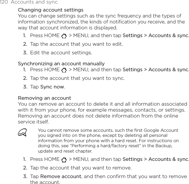 120  Accounts and syncChanging account settingsYou can change settings such as the sync frequency and the types of information synchronized, the kinds of notification you receive, and the way that account information is displayed.Press HOME    &gt; MENU, and then tap Settings &gt; Accounts &amp; sync.Tap the account that you want to edit.Edit the account settings.Synchronizing an account manuallyPress HOME    &gt; MENU, and then tap Settings &gt; Accounts &amp; sync.Tap the account that you want to sync.Tap Sync now.Removing an accountYou can remove an account to delete it and all information associated with it from your phone, for example messages, contacts, or settings. Removing an account does not delete information from the online service itself.You cannot remove some accounts, such the first Google Account you signed into on the phone, except by deleting all personal information from your phone with a hard reset. For instructions on doing this, see “Performing a hard/factory reset” in the Backup, update and reset chapter.Press HOME    &gt; MENU, and then tap Settings &gt; Accounts &amp; sync.Tap the account that you want to remove.Tap Remove account, and then confirm that you want to remove the account.1.2.3.1.2.3.1.2.3.