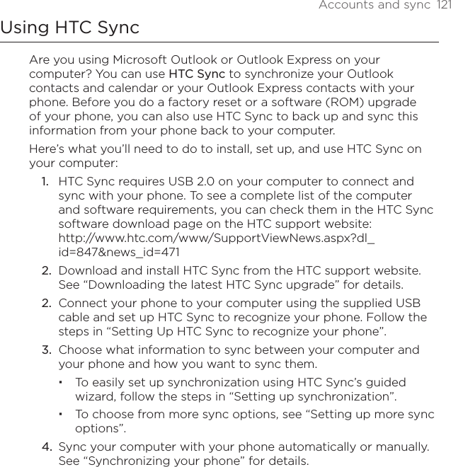 Accounts and sync  121Using HTC SyncAre you using Microsoft Outlook or Outlook Express on your computer? You can use HTC Sync to synchronize your Outlook contacts and calendar or your Outlook Express contacts with your phone. Before you do a factory reset or a software (ROM) upgrade of your phone, you can also use HTC Sync to back up and sync this information from your phone back to your computer.Here’s what you’ll need to do to install, set up, and use HTC Sync on your computer:HTC Sync requires USB 2.0 on your computer to connect and sync with your phone. To see a complete list of the computer and software requirements, you can check them in the HTC Sync software download page on the HTC support website: http://www.htc.com/www/SupportViewNews.aspx?dl_id=847&amp;news_id=471Download and install HTC Sync from the HTC support website. See “Downloading the latest HTC Sync upgrade” for details.Connect your phone to your computer using the supplied USB cable and set up HTC Sync to recognize your phone. Follow the steps in “Setting Up HTC Sync to recognize your phone”.Choose what information to sync between your computer and your phone and how you want to sync them.To easily set up synchronization using HTC Sync’s guided wizard, follow the steps in “Setting up synchronization”.To choose from more sync options, see “Setting up more sync options”.Sync your computer with your phone automatically or manually. See “Synchronizing your phone” for details.1.2.2.3.4.