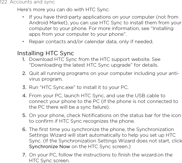 122  Accounts and syncHere’s more you can do with HTC Sync:If you have third-party applications on your computer (not from Android Market), you can use HTC Sync to install them from your computer to your phone. For more information, see “Installing apps from your computer to your phone”.Repair contacts and/or calendar data, only if needed.Installing HTC SyncDownload HTC Sync from the HTC support website. See “Downloading the latest HTC Sync upgrade” for details.Quit all running programs on your computer including your anti-virus program.Run “HTC Sync.exe” to install it to your PC.From your PC, launch HTC Sync, and use the USB cable to connect your phone to the PC (if the phone is not connected to the PC there will be a sync failure).On your phone, check Notifications on the status bar for the icon to confirm if HTC Sync recognizes the phone.The first time you synchronize the phone, the Synchronization Settings Wizard will start automatically to help you set up HTC Sync. (If the Synchronization Settings Wizard does not start, click Synchronize Now on the HTC Sync screen.)On your PC, follow the instructions to finish the wizard.on the HTC Sync screen.1.2.3.4.5.6.7.