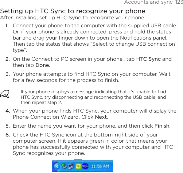 Accounts and sync  123Setting up HTC Sync to recognize your phoneAfter installing, set up HTC Sync to recognize your phone.Connect your phone to the computer with the supplied USB cable. Or, if your phone is already connected, press and hold the status bar and drag your finger down to open the Notifications panel. Then tap the status that shows “Select to change USB connection type“.On the Connect to PC screen in your phone., tap HTC Sync and then tap Done.Your phone attempts to find HTC Sync on your computer. Wait for a few seconds for the process to finish.If your phone displays a message indicating that it’s unable to find HTC Sync, try disconnecting and reconnecting the USB cable, and then repeat step 2.When your phone finds HTC Sync, your computer will display the Phone Connection Wizard. Click Next.Enter the name you want for your phone, and then click Finish.Check the HTC Sync icon at the bottom-right side of your computer screen. If it appears green in color, that means your phone has successfully connected with your computer and HTC Sync recognizes your phone.1.2.3.4.5.6.