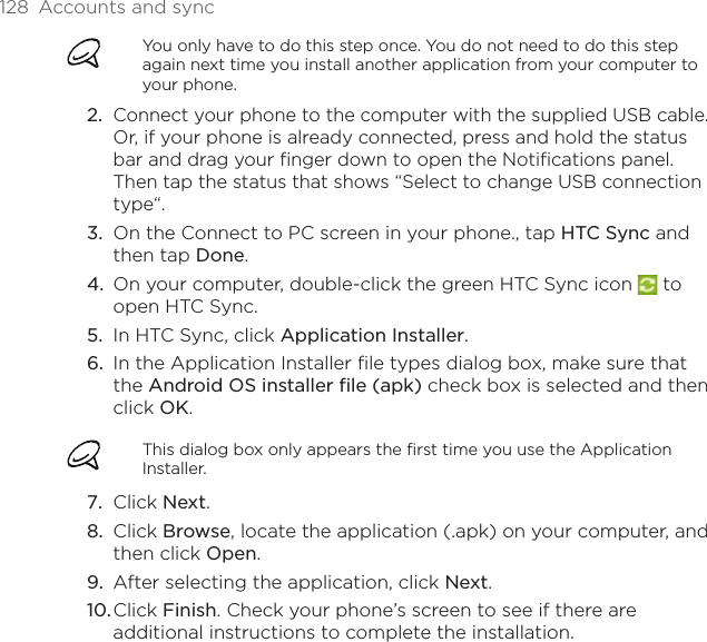 128  Accounts and syncYou only have to do this step once. You do not need to do this step again next time you install another application from your computer to your phone.Connect your phone to the computer with the supplied USB cable. Or, if your phone is already connected, press and hold the status bar and drag your finger down to open the Notifications panel. Then tap the status that shows “Select to change USB connection type“.On the Connect to PC screen in your phone., tap HTC Sync and then tap Done.On your computer, double-click the green HTC Sync icon   to open HTC Sync.In HTC Sync, click Application Installer. In the Application Installer file types dialog box, make sure that the Android OS installer file (apk) check box is selected and then click OK.This dialog box only appears the first time you use the Application Installer.Click Next.Click Browse, locate the application (.apk) on your computer, and then click Open. After selecting the application, click Next. Click Finish. Check your phone’s screen to see if there are additional instructions to complete the installation.2.3.4.5.6.7.8.9.10.