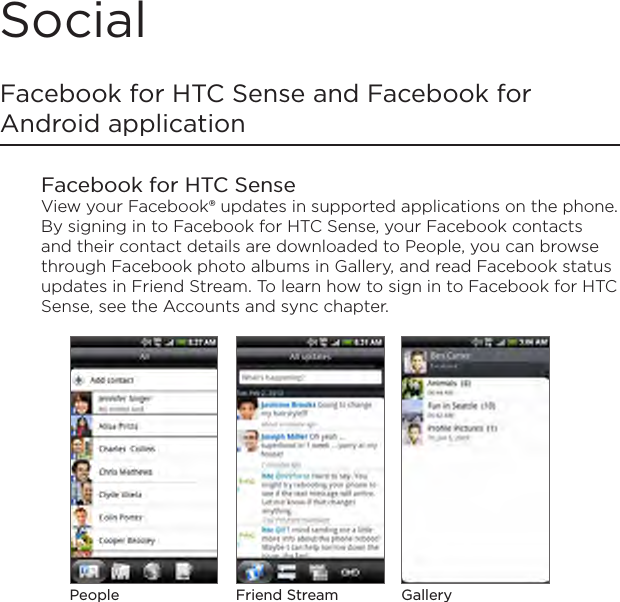 SocialFacebook for HTC Sense and Facebook for Android applicationFacebook for HTC SenseView your Facebook® updates in supported applications on the phone. By signing in to Facebook for HTC Sense, your Facebook contacts and their contact details are downloaded to People, you can browse through Facebook photo albums in Gallery, and read Facebook status updates in Friend Stream. To learn how to sign in to Facebook for HTC Sense, see the Accounts and sync chapter.People GalleryFriend Stream