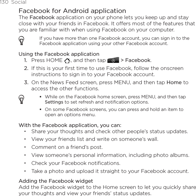 130  SocialFacebook for Android applicationThe Facebook application on your phone lets you keep up and stay close with your friends in Facebook. It offers most of the features that you are familiar with when using Facebook on your computer.If you have more than one Facebook account, you can sign in to the Facebook application using your other Facebook account.Using the Facebook applicationPress HOME   , and then tap   &gt; Facebook.If this is your first time to use Facebook, follow the onscreen instructions to sign in to your Facebook account.On the News Feed screen, press MENU, and then tap Home to access the other functions.While on the Facebook home screen, press MENU, and then tap Settings to set refresh and notification options.On some Facebook screens, you can press and hold an item to open an options menu.With the Facebook application, you can:Share your thoughts and check other people’s status updates.View your friends list and write on someone’s wall.Comment on a friend’s post.View someone’s personal information, including photo albums.Check your Facebook notifications.Take a photo and upload it straight to your Facebook account.Adding the Facebook widgetAdd the Facebook widget to the Home screen to let you quickly share your thoughts and view your friends’ status updates. 1.2.3.