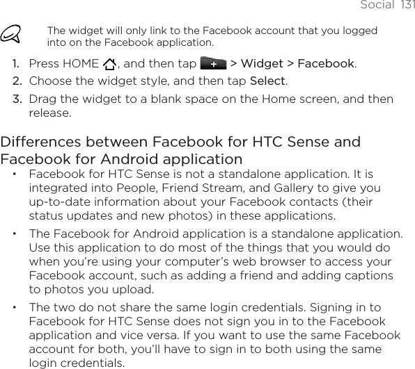 Social  131The widget will only link to the Facebook account that you logged into on the Facebook application.Press HOME   , and then tap   &gt; Widget &gt; Facebook.Choose the widget style, and then tap Select. Drag the widget to a blank space on the Home screen, and then release.Differences between Facebook for HTC Sense and Facebook for Android applicationFacebook for HTC Sense is not a standalone application. It is integrated into People, Friend Stream, and Gallery to give you up-to-date information about your Facebook contacts (their status updates and new photos) in these applications.The Facebook for Android application is a standalone application. Use this application to do most of the things that you would do when you’re using your computer’s web browser to access your Facebook account, such as adding a friend and adding captions to photos you upload.The two do not share the same login credentials. Signing in to Facebook for HTC Sense does not sign you in to the Facebook application and vice versa. If you want to use the same Facebook account for both, you’ll have to sign in to both using the same login credentials.1.2.3.