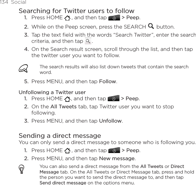 134  SocialSearching for Twitter users to followPress HOME    , and then tap  &gt; Peep.While on the Peep screen, press the SEARCH   button. Tap the text field with the words “Search Twitter”, enter the search criteria, and then tap   .  On the Search result screen, scroll through the list, and then tap the twitter user you want to follow. The search results will also list down tweets that contain the search word.Press MENU, and then tap Follow. Unfollowing a Twitter userPress HOME   , and then tap  &gt; Peep.On the All Tweets tab, tap Twitter user you want to stop following.Press MENU, and then tap Unfollow.Sending a direct messageYou can only send a direct message to someone who is following you. Press HOME    , and then tap  &gt; Peep.Press MENU, and then tap New message.You can also send a direct message from the All Tweets or Direct Message tab. On the All Tweets or Direct Message tab, press and hold the person you want to send the direct message to, and then tap Send direct message on the options menu.1.2.3.4.5.1.2.3.1.2.