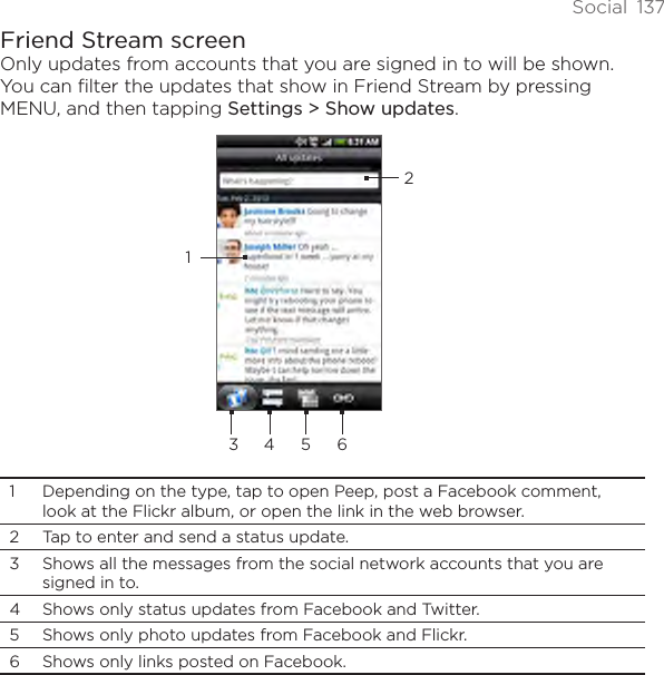 Social  137Friend Stream screenOnly updates from accounts that you are signed in to will be shown. You can filter the updates that show in Friend Stream by pressing MENU, and then tapping Settings &gt; Show updates.23 4 5611  Depending on the type, tap to open Peep, post a Facebook comment, look at the Flickr album, or open the link in the web browser. 2  Tap to enter and send a status update. 3  Shows all the messages from the social network accounts that you are signed in to. 4  Shows only status updates from Facebook and Twitter. 5  Shows only photo updates from Facebook and Flickr. 6  Shows only links posted on Facebook. 