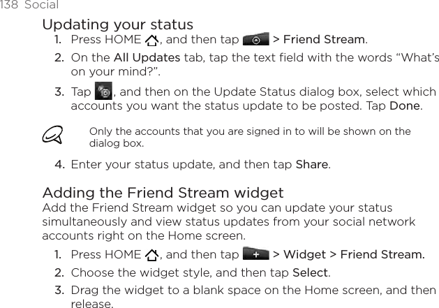 138  SocialUpdating your statusPress HOME   , and then tap  &gt; Friend Stream.On the All Updates tab, tap the text field with the words “What’s on your mind?”.Tap   , and then on the Update Status dialog box, select which accounts you want the status update to be posted. Tap Done.Only the accounts that you are signed in to will be shown on the dialog box.Enter your status update, and then tap Share. Adding the Friend Stream widgetAdd the Friend Stream widget so you can update your status simultaneously and view status updates from your social network accounts right on the Home screen.Press HOME   , and then tap   &gt; Widget &gt; Friend Stream.Choose the widget style, and then tap Select. Drag the widget to a blank space on the Home screen, and then release.1.2.3.4.1.2.3.