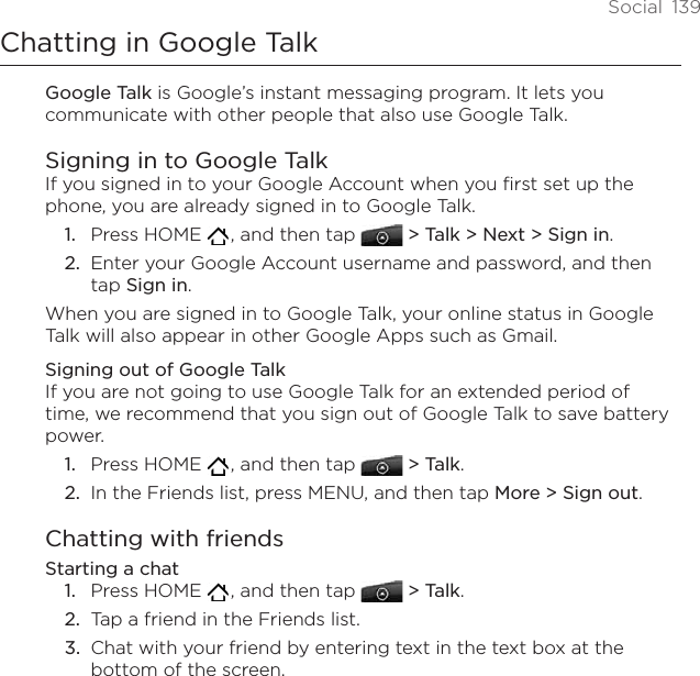 Social  139Chatting in Google TalkGoogle Talk is Google’s instant messaging program. It lets you communicate with other people that also use Google Talk.Signing in to Google TalkIf you signed in to your Google Account when you first set up the phone, you are already signed in to Google Talk. Press HOME   , and then tap  &gt; Talk &gt; Next &gt; Sign in.Enter your Google Account username and password, and then tap Sign in.When you are signed in to Google Talk, your online status in Google Talk will also appear in other Google Apps such as Gmail.Signing out of Google TalkIf you are not going to use Google Talk for an extended period of time, we recommend that you sign out of Google Talk to save battery power. Press HOME   , and then tap  &gt; Talk.In the Friends list, press MENU, and then tap More &gt; Sign out. Chatting with friendsStarting a chatPress HOME   , and then tap  &gt; Talk.Tap a friend in the Friends list.Chat with your friend by entering text in the text box at the bottom of the screen.1.2.1.2.1.2.3.