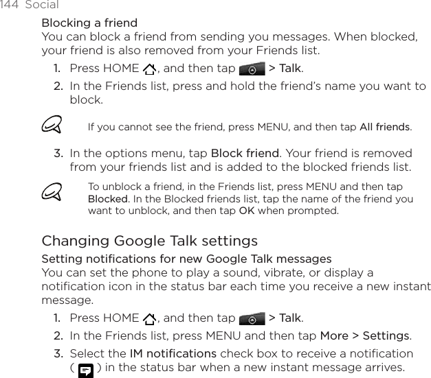 144  SocialBlocking a friendYou can block a friend from sending you messages. When blocked, your friend is also removed from your Friends list.Press HOME   , and then tap  &gt; Talk. In the Friends list, press and hold the friend’s name you want to block. If you cannot see the friend, press MENU, and then tap All friends.In the options menu, tap Block friend. Your friend is removed from your friends list and is added to the blocked friends list.To unblock a friend, in the Friends list, press MENU and then tap Blocked. In the Blocked friends list, tap the name of the friend you want to unblock, and then tap OK when prompted.Changing Google Talk settingsSetting notifications for new Google Talk messagesYou can set the phone to play a sound, vibrate, or display a notification icon in the status bar each time you receive a new instant message.Press HOME   , and then tap  &gt; Talk. In the Friends list, press MENU and then tap More &gt; Settings.Select the IM notifications check box to receive a notification  (   ) in the status bar when a new instant message arrives.1.2.3.1.2.3.