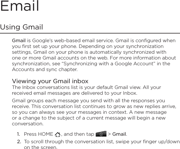 EmailUsing Gmail Gmail is Google’s web-based email service. Gmail is configured when you first set up your phone. Depending on your synchronization settings, Gmail on your phone is automatically synchronized with one or more Gmail accounts on the web. For more information about synchronization, see “Synchronizing with a Google Account” in the Accounts and sync chapter.Viewing your Gmail inboxThe Inbox conversations list is your default Gmail view. All your received email messages are delivered to your Inbox.Gmail groups each message you send with all the responses you receive. This conversation list continues to grow as new replies arrive, so you can always see your messages in context. A new message or a change to the subject of a current message will begin a new conversation.Press HOME   , and then tap   &gt; Gmail. To scroll through the conversation list, swipe your finger up/down on the screen.1.2.