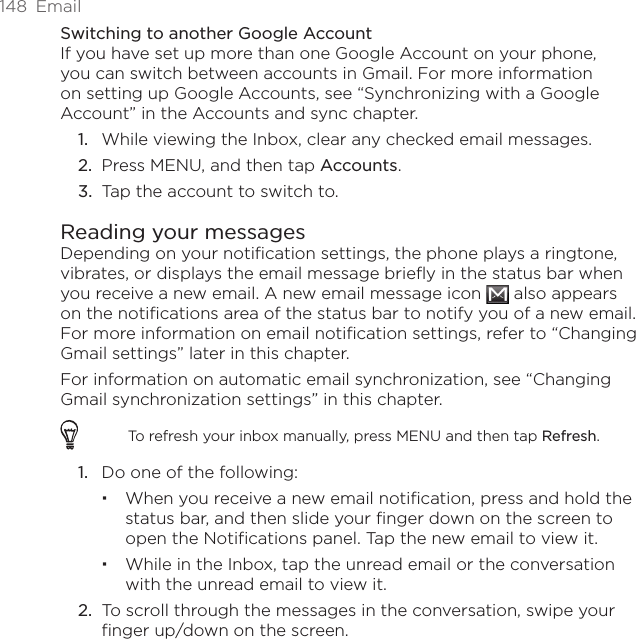 148  EmailSwitching to another Google AccountIf you have set up more than one Google Account on your phone, you can switch between accounts in Gmail. For more information on setting up Google Accounts, see “Synchronizing with a Google Account” in the Accounts and sync chapter.While viewing the Inbox, clear any checked email messages.Press MENU, and then tap Accounts.Tap the account to switch to.Reading your messagesDepending on your notification settings, the phone plays a ringtone, vibrates, or displays the email message briefly in the status bar when you receive a new email. A new email message icon   also appears on the notifications area of the status bar to notify you of a new email. For more information on email notification settings, refer to “Changing Gmail settings” later in this chapter.For information on automatic email synchronization, see “Changing Gmail synchronization settings” in this chapter.To refresh your inbox manually, press MENU and then tap Refresh.1.  Do one of the following:When you receive a new email notification, press and hold the status bar, and then slide your finger down on the screen to open the Notifications panel. Tap the new email to view it.While in the Inbox, tap the unread email or the conversation with the unread email to view it.2.  To scroll through the messages in the conversation, swipe your finger up/down on the screen.1.2.3.