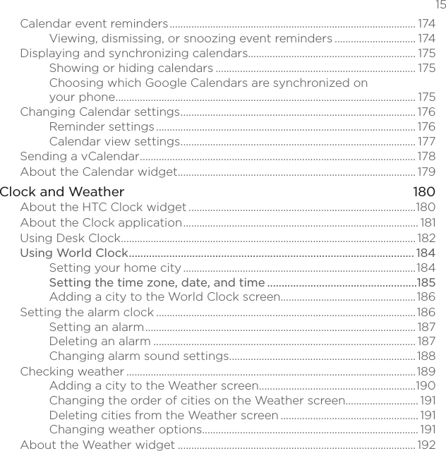   15Calendar event reminders ........................................................................................... 174Viewing, dismissing, or snoozing event reminders .............................. 174Displaying and synchronizing calendars.............................................................. 175Showing or hiding calendars .......................................................................... 175Choosing which Google Calendars are synchronized on  your phone ............................................................................................................... 175Changing Calendar settings ....................................................................................... 176Reminder settings ................................................................................................ 176Calendar view settings ....................................................................................... 177Sending a vCalendar ...................................................................................................... 178About the Calendar widget ........................................................................................ 179Clock and Weather  180About the HTC Clock widget ....................................................................................180About the Clock application ....................................................................................... 181Using Desk Clock ............................................................................................................. 182Using World Clock ................................................................................................... 184Setting your home city ......................................................................................184Setting the time zone, date, and time ....................................................185Adding a city to the World Clock screen..................................................186Setting the alarm clock ................................................................................................186Setting an alarm .................................................................................................... 187Deleting an alarm ................................................................................................. 187Changing alarm sound settings ..................................................................... 188Checking weather ...........................................................................................................189Adding a city to the Weather screen ..........................................................190Changing the order of cities on the Weather screen........................... 191Deleting cities from the Weather screen ................................................... 191Changing weather options................................................................................ 191About the Weather widget ........................................................................................ 192