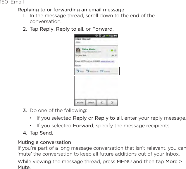 150  EmailReplying to or forwarding an email messageIn the message thread, scroll down to the end of the conversation.Tap Reply, Reply to all, or Forward.3.  Do one of the following:If you selected Reply or Reply to all, enter your reply message.If you selected Forward, specify the message recipients.4.  Tap Send.Muting a conversationIf you’re part of a long message conversation that isn’t relevant, you can ‘mute’ the conversation to keep all future additions out of your Inbox.While viewing the message thread, press MENU and then tap More &gt; Mute.1.2.