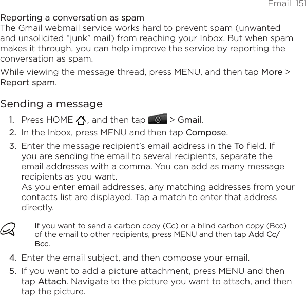 Email  151Reporting a conversation as spamThe Gmail webmail service works hard to prevent spam (unwanted and unsolicited “junk” mail) from reaching your Inbox. But when spam makes it through, you can help improve the service by reporting the conversation as spam.While viewing the message thread, press MENU, and then tap More &gt; Report spam.Sending a messagePress HOME   , and then tap   &gt; Gmail. In the Inbox, press MENU and then tap Compose.Enter the message recipient’s email address in the To field. If you are sending the email to several recipients, separate the email addresses with a comma. You can add as many message recipients as you want. As you enter email addresses, any matching addresses from your contacts list are displayed. Tap a match to enter that address directly.If you want to send a carbon copy (Cc) or a blind carbon copy (Bcc) of the email to other recipients, press MENU and then tap Add Cc/Bcc.Enter the email subject, and then compose your email.If you want to add a picture attachment, press MENU and then tap Attach. Navigate to the picture you want to attach, and then tap the picture.1.2.3.4.5.