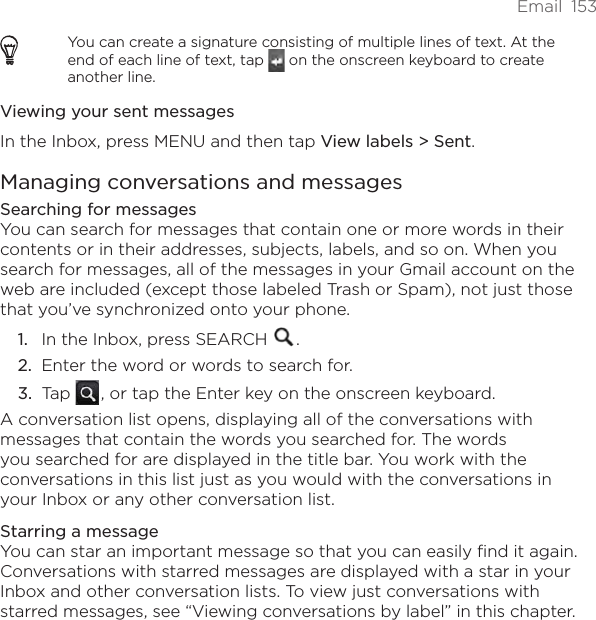 Email  153You can create a signature consisting of multiple lines of text. At the end of each line of text, tap   on the onscreen keyboard to create another line.Viewing your sent messagesIn the Inbox, press MENU and then tap View labels &gt; Sent.Managing conversations and messagesSearching for messagesYou can search for messages that contain one or more words in their contents or in their addresses, subjects, labels, and so on. When you search for messages, all of the messages in your Gmail account on the web are included (except those labeled Trash or Spam), not just those that you’ve synchronized onto your phone.In the Inbox, press SEARCH  .Enter the word or words to search for.Tap   , or tap the Enter key on the onscreen keyboard.A conversation list opens, displaying all of the conversations with messages that contain the words you searched for. The words you searched for are displayed in the title bar. You work with the conversations in this list just as you would with the conversations in your Inbox or any other conversation list.Starring a messageYou can star an important message so that you can easily find it again. Conversations with starred messages are displayed with a star in your Inbox and other conversation lists. To view just conversations with starred messages, see “Viewing conversations by label” in this chapter.1.2.3.