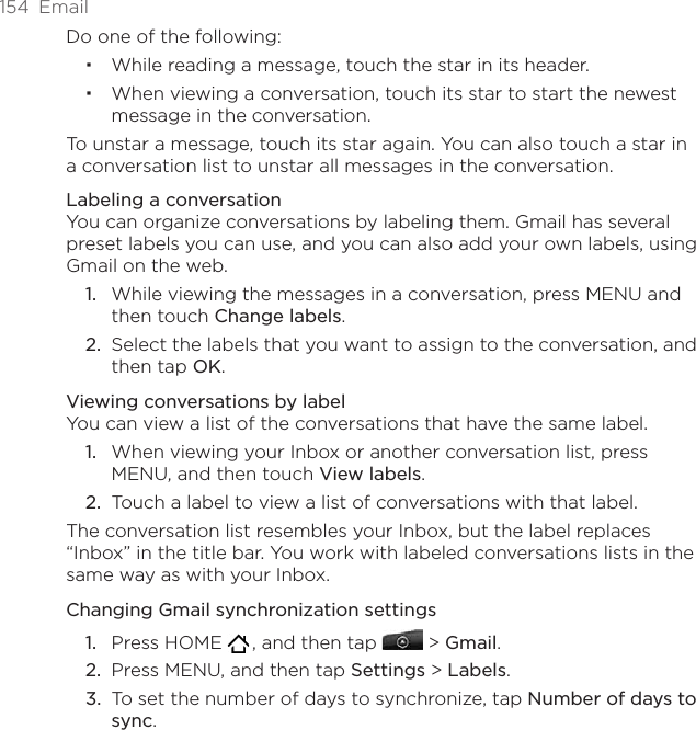 154  EmailDo one of the following:While reading a message, touch the star in its header.When viewing a conversation, touch its star to start the newest message in the conversation.To unstar a message, touch its star again. You can also touch a star in a conversation list to unstar all messages in the conversation.Labeling a conversationYou can organize conversations by labeling them. Gmail has several preset labels you can use, and you can also add your own labels, using Gmail on the web.While viewing the messages in a conversation, press MENU and then touch Change labels.Select the labels that you want to assign to the conversation, and then tap OK.Viewing conversations by labelYou can view a list of the conversations that have the same label.When viewing your Inbox or another conversation list, press MENU, and then touch View labels.Touch a label to view a list of conversations with that label.The conversation list resembles your Inbox, but the label replaces “Inbox” in the title bar. You work with labeled conversations lists in the same way as with your Inbox.Changing Gmail synchronization settingsPress HOME   , and then tap   &gt; Gmail.Press MENU, and then tap Settings &gt; Labels.To set the number of days to synchronize, tap Number of days to sync.1.2.1.2.1.2.3.