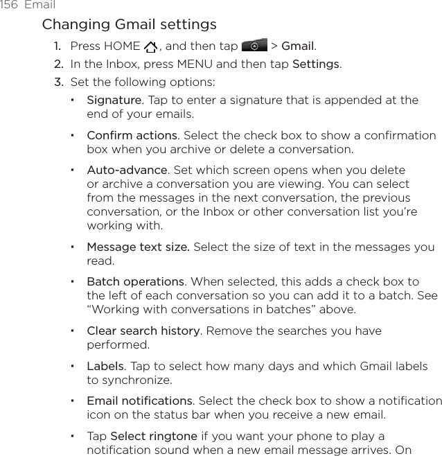 156  EmailChanging Gmail settingsPress HOME   , and then tap   &gt; Gmail.In the Inbox, press MENU and then tap Settings.Set the following options: Signature. Tap to enter a signature that is appended at the end of your emails.Confirm actions. Select the check box to show a confirmation box when you archive or delete a conversation.Auto-advance. Set which screen opens when you delete or archive a conversation you are viewing. You can select from the messages in the next conversation, the previous conversation, or the Inbox or other conversation list you’re working with.Message text size. Select the size of text in the messages you read.Batch operations. When selected, this adds a check box to the left of each conversation so you can add it to a batch. See “Working with conversations in batches” above.Clear search history. Remove the searches you have performed.Labels. Tap to select how many days and which Gmail labels to synchronize.Email notifications. Select the check box to show a notification icon on the status bar when you receive a new email.Tap Select ringtone if you want your phone to play a notification sound when a new email message arrives. On 1.2.3.