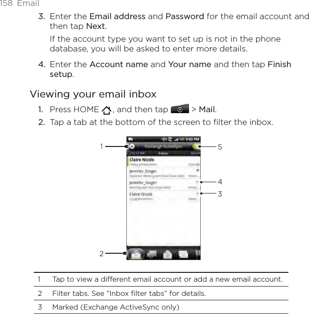 158  EmailEnter the Email address and Password for the email account and then tap Next.If the account type you want to set up is not in the phone database, you will be asked to enter more details. Enter the Account name and Your name and then tap Finish setup. Viewing your email inboxPress HOME   , and then tap   &gt; Mail. Tap a tab at the bottom of the screen to filter the inbox. 123541  Tap to view a different email account or add a new email account.2  Filter tabs. See “Inbox filter tabs” for details.3  Marked (Exchange ActiveSync only) 3.4.1.2.