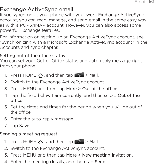 Email  161Exchange ActiveSync emailIf you synchronize your phone with your work Exchange ActiveSync account, you can read, manage, and send email in the same easy way as with a POP3/IMAP account. However, you can also access some powerful Exchange features.For information on setting up an Exchange ActiveSync account, see “Synchronizing with a Microsoft Exchange ActiveSync account” in the Accounts and sync chapter.Setting out of the office statusYou can set your Out of Office status and auto-reply message right from your phone.Press HOME   , and then tap   &gt; Mail. Switch to the Exchange ActiveSync account.Press MENU and then tap More &gt; Out of the office.Tap the field below I am currently, and then select Out of the office.Set the dates and times for the period when you will be out of the office.Enter the auto-reply message.Tap Save.Sending a meeting requestPress HOME   , and then tap   &gt; Mail. Switch to the Exchange ActiveSync account.Press MENU and then tap More &gt; New meeting invitation. Enter the meeting details, and then tap Send.1.2.3.4.5.6.7.1.2.3.4.