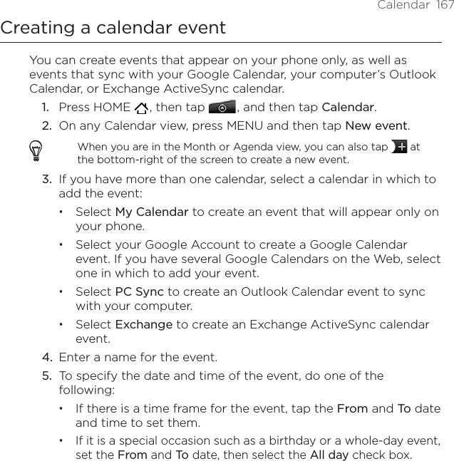 Calendar  167Creating a calendar eventYou can create events that appear on your phone only, as well as events that sync with your Google Calendar, your computer’s Outlook Calendar, or Exchange ActiveSync calendar.1.  Press HOME   , then tap   , and then tap Calendar.2.  On any Calendar view, press MENU and then tap New event.When you are in the Month or Agenda view, you can also tap   at the bottom-right of the screen to create a new event.3.  If you have more than one calendar, select a calendar in which to add the event:Select My Calendar to create an event that will appear only on your phone.Select your Google Account to create a Google Calendar event. If you have several Google Calendars on the Web, select one in which to add your event.Select PC Sync to create an Outlook Calendar event to sync with your computer.Select Exchange to create an Exchange ActiveSync calendar event.4.  Enter a name for the event.5.  To specify the date and time of the event, do one of the following:If there is a time frame for the event, tap the From and To date and time to set them.If it is a special occasion such as a birthday or a whole-day event, set the From and To date, then select the All day check box.