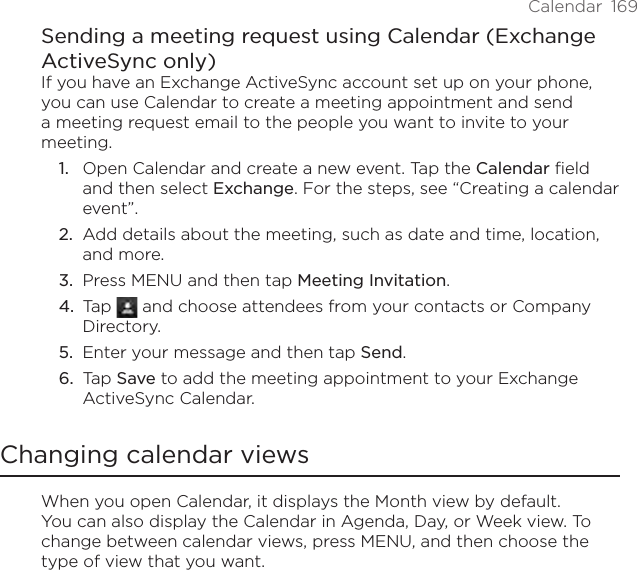 Calendar  169Sending a meeting request using Calendar (Exchange ActiveSync only)If you have an Exchange ActiveSync account set up on your phone, you can use Calendar to create a meeting appointment and send a meeting request email to the people you want to invite to your meeting.Open Calendar and create a new event. Tap the Calendar field and then select Exchange. For the steps, see “Creating a calendar event”.Add details about the meeting, such as date and time, location, and more.Press MENU and then tap Meeting Invitation.Tap   and choose attendees from your contacts or Company Directory.Enter your message and then tap Send.Tap Save to add the meeting appointment to your Exchange ActiveSync Calendar.Changing calendar viewsWhen you open Calendar, it displays the Month view by default. You can also display the Calendar in Agenda, Day, or Week view. To change between calendar views, press MENU, and then choose the type of view that you want.1.2.3.4.5.6.