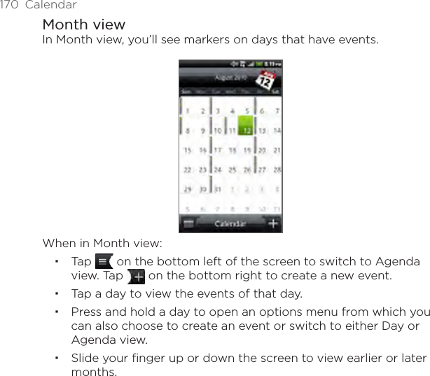 170  CalendarMonth viewIn Month view, you’ll see markers on days that have events.When in Month view:Tap   on the bottom left of the screen to switch to Agenda view. Tap   on the bottom right to create a new event.Tap a day to view the events of that day.Press and hold a day to open an options menu from which you can also choose to create an event or switch to either Day or Agenda view.Slide your finger up or down the screen to view earlier or later months.