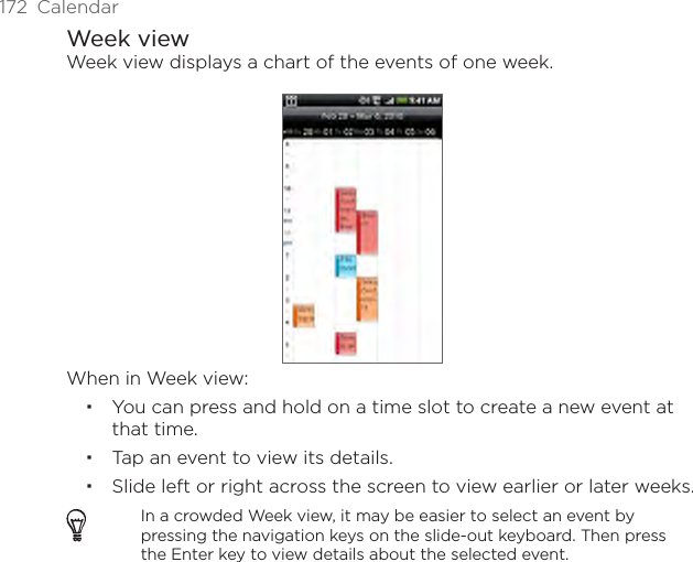 172  CalendarWeek viewWeek view displays a chart of the events of one week.When in Week view:You can press and hold on a time slot to create a new event at that time.Tap an event to view its details.Slide left or right across the screen to view earlier or later weeks.In a crowded Week view, it may be easier to select an event by pressing the navigation keys on the slide-out keyboard. Then press the Enter key to view details about the selected event.