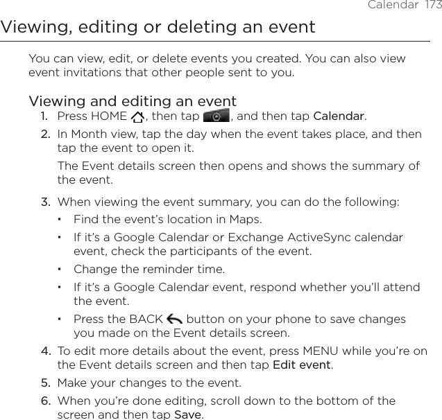 Calendar  173Viewing, editing or deleting an eventYou can view, edit, or delete events you created. You can also view event invitations that other people sent to you.Viewing and editing an event1.  Press HOME   , then tap   , and then tap Calendar.2.  In Month view, tap the day when the event takes place, and then tap the event to open it.The Event details screen then opens and shows the summary of the event.3.  When viewing the event summary, you can do the following:Find the event’s location in Maps.If it’s a Google Calendar or Exchange ActiveSync calendar event, check the participants of the event.Change the reminder time.If it’s a Google Calendar event, respond whether you’ll attend the event.Press the BACK   button on your phone to save changes you made on the Event details screen.4.  To edit more details about the event, press MENU while you’re on the Event details screen and then tap Edit event.5.  Make your changes to the event.6.  When you’re done editing, scroll down to the bottom of the screen and then tap Save.
