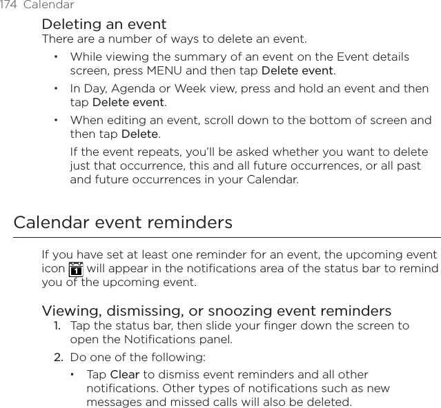 174  CalendarDeleting an eventThere are a number of ways to delete an event.While viewing the summary of an event on the Event details screen, press MENU and then tap Delete event.In Day, Agenda or Week view, press and hold an event and then tap Delete event.When editing an event, scroll down to the bottom of screen and then tap Delete.If the event repeats, you’ll be asked whether you want to delete just that occurrence, this and all future occurrences, or all past and future occurrences in your Calendar.Calendar event remindersIf you have set at least one reminder for an event, the upcoming event icon   will appear in the notifications area of the status bar to remind you of the upcoming event.Viewing, dismissing, or snoozing event reminders1.  Tap the status bar, then slide your finger down the screen to open the Notifications panel.2.  Do one of the following:Tap Clear to dismiss event reminders and all other notifications. Other types of notifications such as new messages and missed calls will also be deleted.